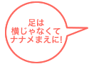 足は横じゃなくてナナメまえに!