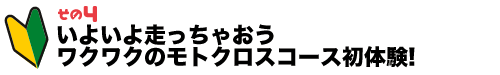 その4 いよいよ走っちゃおう ワクワクのモトクロスコース初体験!