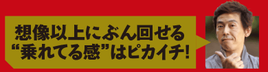 想像以上にぶん回せる“乗れてる感”はピカイチ!