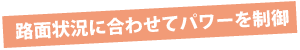 路面状況に合わせてパワーを制御 路面状況に合わせてパワーを制御