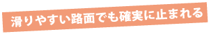 滑りやすい路面でも確実に止まれる 滑りやすい路面でも確実に止まれる