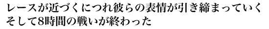 レースが近づくにつれ 彼らの表情が引き締まっていく そして8時間の戦いが終わった
