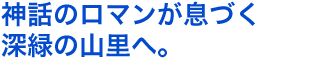 神話のロマンが息づく深緑の山里へ。
